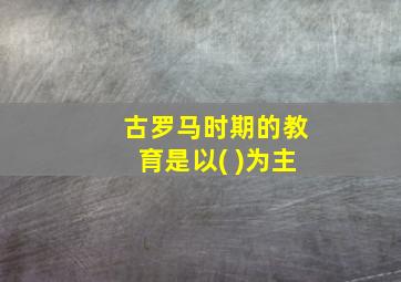 古罗马时期的教育是以( )为主